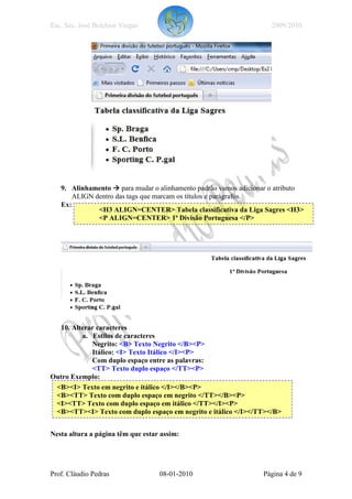 Esc. Sec. José Belchior Viegas                                    2009/2010




   9. Alinhamento para mudar o alinhamento padrão vamos adicionar o atributo
      ALIGN dentro das tags que marcam os títulos e parágrafos.
   Ex:
             <H3 ALIGN=CENTER> Tabela classificativa da Liga Sagres <H3>
             <P ALIGN=CENTER> 1ª Divisão Portuguesa </P>




  10. Alterar caracteres
         a. Estilos de caracteres
            Negrito: <B> Texto Negrito </B><P>
            Itálico: <I> Texto Itálico </I><P>
            Com duplo espaço entre as palavras:
            <TT> Texto duplo espaço </TT><P>
Outro Exemplo:
 <B><I> Texto em negrito e itálico </I></B><P>
 <B><TT> Texto com duplo espaço em negrito </TT></B><P>
 <I><TT> Texto com duplo espaço em itálico </TT></I><P>
 <B><TT><I> Texto com duplo espaço em negrito e itálico </I></TT></B>


Nesta altura a página têm que estar assim:




Prof. Cláudio Pedras               08-01-2010                  Página 4 de 9
 
