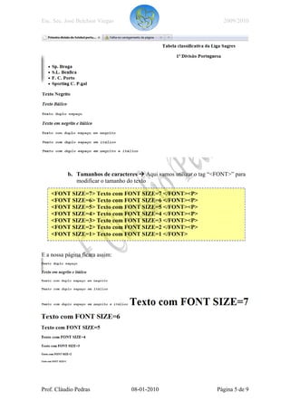 Esc. Sec. José Belchior Viegas                                      2009/2010




           b. Tamanhos de caracteres Aqui vamos utilizar o tag “<FONT>” para
              modificar o tamanho do texto

    <FONT SIZE=7> Texto com FONT SIZE=7 </FONT><P>
    <FONT SIZE=6> Texto com FONT SIZE=6 </FONT><P>
    <FONT SIZE=5> Texto com FONT SIZE=5 </FONT><P>
    <FONT SIZE=4> Texto com FONT SIZE=4 </FONT><P>
    <FONT SIZE=3> Texto com FONT SIZE=3 </FONT><P>
    <FONT SIZE=2> Texto com FONT SIZE=2 </FONT><P>
    <FONT SIZE=1> Texto com FONT SIZE=1 </FONT>


E a nossa página ficara assim:




Prof. Cláudio Pedras              08-01-2010                     Página 5 de 9
 