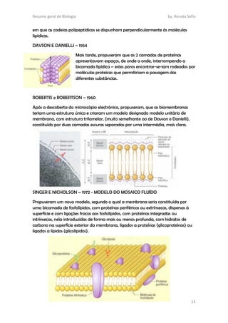 Resumo geral de Biologia by. Renata Sofia
13
em que as cadeias polipeptídicas se dispunham perpendicularmente às moléculas
lipídicas.
DAVSON E DANIELLI – 1954
Mais tarde, propuseram que as 2 camadas de proteínas
apresentavam espaços, de onde a onde, interrompendo a
bicamada lipídica – estes poros encontrar-se-iam rodeados por
moléculas proteicas que permitiriam a passagem das
diferentes substâncias.
ROBERTIS e ROBERTSON – 1960
Após a descoberta do microscópio electrónico, propuseram, que as biomembranas
teriam uma estrutura única e criaram um modelo designado modelo unitário de
membrana, com estrutura trilamelar, (muito semelhante ao de Davson e Danielli),
constituído por duas camadas escuras separadas por uma intermédia, mais clara.
SINGER E NICHOLSON – 1972 - MODELO DO MOSAICO FLUÍDO
Propuseram um novo modelo, segundo o qual a membrana seria constituída por
uma bicamada de fosfolípidos, com proteínas periféricas ou extrínsecas, dispersas à
superfície e com ligações fracas aos fosfolípidos, com proteínas integradas ou
intrínsecas, nela introduzidas de forma mais ou menos profunda, com hidratos de
carbono na superfície exterior da membrana, ligados a proteínas (glicoproteínas) ou
ligados a lípidos (glicolípidos).
 