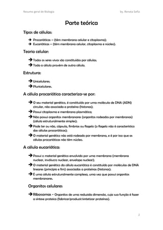 Resumo geral de Biologia by. Renata Sofia
2
Parte teórica
Tipos de células:
 Procarióticas – (têm membrana celular e citoplasma);
 Eucarióticas – (têm membrana celular, citoplasma e núcleo).
Teoria celular:
Todos os seres vivos são constituídos por células;
Toda a célula provém de outra célula.
Estrutura:
Unicelulares;
Pluricelulares.
A célula procariótica caracteriza-se por:
O seu material genético, é constituído por uma molécula de DNA (ADN)
circular, não associada a proteína (histonas);
Possui citoplasma e membrana plasmática;
Não possui organitos membranares (organitos rodeados por membranas)
(célula estruturalmente simples);
Pode ter ou não, cápsula, fímbrias ou flagelo (o flagelo não é característico
das células procarióticas);
O material genético não está rodeado por membrana, e é por isso que as
células procarióticas não têm núcleo.
A célula eucariótica:
Possui o material genético envolvido por uma membrana (membrana
nuclear, invólucro nuclear, envelope nuclear);
O material genético da célula eucariótica é constituído por moléculas de DNA
lineares (princípio e fim) associadas a proteínas (histonas);
É uma célula estruturalmente complexa, uma vez que possui organitos
membranares.
Organitos celulares
Ribossomas - Organitos de uma reduzida dimensão, cuja sua função é fazer
a síntese proteica (fabricar/produzir/sintetizar proteínas).
 