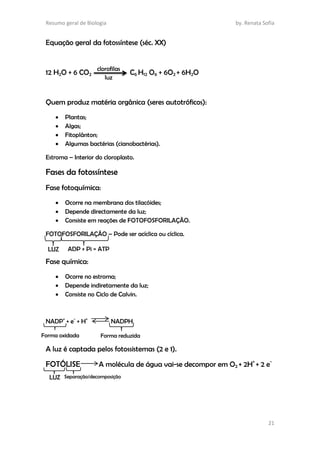 Resumo geral de Biologia by. Renata Sofia
21
Equação geral da fotossíntese (séc. XX)
12 H2O + 6 CO2 C6 H12 O6 + 6O2 + 6H2O
Quem produz matéria orgânica (seres autotróficos):
 Plantas;
 Algas;
 Fitoplânton;
 Algumas bactérias (cianobactérias).
Estroma – Interior do cloroplasto.
Fases da fotossíntese
Fase fotoquímica:
 Ocorre na membrana dos tilacóides;
 Depende directamente da luz;
 Consiste em reações de FOTOFOSFORILAÇÃO.
FOTOFOSFORILAÇÃO – Pode ser acíclica ou cíclica.
Fase química:
 Ocorre no estroma;
 Depende indiretamente da luz;
 Consiste no Ciclo de Calvin.
NADP+
+ e-
+ H+
NADPH
A luz é captada pelos fotossistemas (2 e 1).
FOTÓLISE A molécula de água vai-se decompor em O2 + 2H+
+ 2 e-
clorofilas
luz
LUZ ADP + Pi = ATP
Forma oxidada Forma reduzida
LUZ Separação/decomposição
 