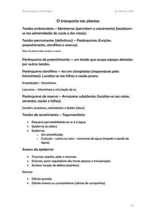 Resumo geral de Biologia by. Renata Sofia
25
O transporte nas plantas
Tecidos embrionários – Meristemas (permitem o crescimento) (localizam-
se nas extremidades do caule e das raízes);
Tecidos permanentes (definitivos) – Parênquimas (funções:
preenchimento, clorofilino e reserva).
Nota: As plantas estão sempre a crescer.
Parênquima de preenchimento – um tecido que ocupa espaços deixados
por outros tecidos.
Parênquima clorofilino – rico em cloroplastos (responsáveis pela
fotossíntese). Localiza-se nas folhas e caules jovens.
Empaliçáda – fotossíntese.
Lacunoso – fotossíntese e circulação de ar.
Parênquima de reserva – Armazena substâncias (localiza-se nas raízes,
sementes, caules e folhas).
Contém: proteínas, carboidratos e lípidos (óleos).
Tecidos de revestimento – Tegumentários
 Pequena permeabilidade ao ar e à água;
 Epiderme (e súber);
 Epiderme:
o Uni estratificada;
o Cutícula – cutina ou cera – economia de água (impedir a perda de
água).
Anexos da epiderme
 Tricomas: papilas, pelos e escamas;
 Estomas: poros reguladores das trocas gasosas e transpiração;
 Acúleos: função de defesa (espinhos).
Estoma:
 Células guarda;
 Células anexas ou companheiras (células de companhia).
 