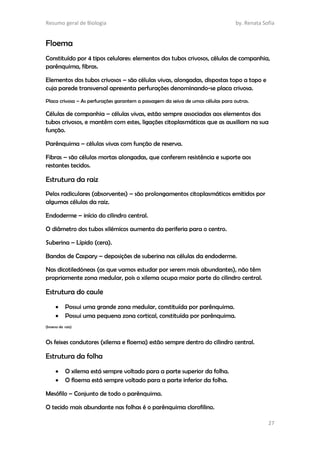 Resumo geral de Biologia by. Renata Sofia
27
Floema
Constituído por 4 tipos celulares: elementos dos tubos crivosos, células de companhia,
parênquima, fibras.
Elementos dos tubos crivosos – são células vivas, alongadas, dispostas topo a topo e
cuja parede transversal apresenta perfurações denominando-se placa crivosa.
Placa crivosa – As perfurações garantem a passagem da seiva de umas células para outras.
Células de companhia – células vivas, estão sempre associadas aos elementos dos
tubos crivosos, e mantêm com estes, ligações citoplasmáticas que as auxiliam na sua
função.
Parênquima – células vivas com função de reserva.
Fibras – são células mortas alongadas, que conferem resistência e suporte aos
restantes tecidos.
Estrutura da raiz
Pelos radiculares (absorventes) – são prolongamentos citoplasmáticos emitidos por
algumas células da raiz.
Endoderme – início do cilindro central.
O diâmetro dos tubos xilémicos aumenta da periferia para o centro.
Suberina – Lípido (cera).
Bandas de Caspary – deposições de suberina nas células da endoderme.
Nas dicotiledóneas (as que vamos estudar por serem mais abundantes), não têm
propriamente zona medular, pois o xilema ocupa maior parte do cilindro central.
Estrutura do caule
 Possui uma grande zona medular, constituída por parênquima.
 Possui uma pequena zona cortical, constituída por parênquima.
(Inverso da raiz)
Os feixes condutores (xilema e floema) estão sempre dentro do cilindro central.
Estrutura da folha
 O xilema está sempre voltado para a parte superior da folha.
 O floema está sempre voltado para a parte inferior da folha.
Mesófilo – Conjunto de todo o parênquima.
O tecido mais abundante nas folhas é o parênquima clorofilino.
 