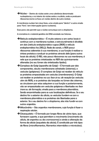 Resumo geral de Biologia by. Renata Sofia
3
Núcleo - Dentro do núcleo existe uma substância denominada
nucleoplasma, e no interior do núcleo existe o nucléolo, onde se produzem
ribossomas (como se fosse um núcleo dentro de outro núcleo).
A membrana nuclear tem duas faces, uma virada para “dentro” e outra virada
para “fora”, tem interrupções (poros nucleares).
Esses poros vão permitir que o núcleo comunique com o citoplasma.
A cromatina é o material genético do DNA enrolado nas histonas.
Retículo endoplasmático – É muito extenso e em certos locais é
contínuo com a membrana nuclear, e estruturalmente é dividido
em dois (retículo endoplasmático rugoso [RER] e retículo
endoplasmático liso [REL]). Rede de canais, o RER possui
ribossomas aderentes à sua membrana, a sua função é realizar a
síntese proteica e conduzir as proteínas através dele (para outros
locais da célula). O REL não possui ribossomas na sua membrana, é
nele que as proteínas sintetizadas no RER são quimicamente
alteradas (no seu lúmen são sintetizados lípidos).
Complexo de Golgi (aparelho de Golgi) – É formado por dois
componentes, sáculos membranares achatados (cisternas), e
vesículas (golgianas). O complexo de Golgi vai receber do retículo
as proteínas empacotadas em vesículas (membranares). O Golgi
vai receber as proteínas na sua face cis ou de receção (as vesículas
vêm do RER), e as proteínas são lançadas no lúmen das cisternas,
ao circularem por estas adquirem a sua função e posteriormente,
vão ser empacotadas em vesículas golgianas e libertadas na face
trans ou de formação, virada para a membrana plasmática.
Sendo encaminhadas para as suas localizações definitivas. Se o seu
destino for o exterior da célula, as vesículas fundem-se com a
membrana plasmática e as proteínas são libertadas para o
exterior. Se o seu destino for o citoplasma, elas irão fundir-se com
outros organitos.
Mitocôndria – São organitos membranares, cuja função é fazer a
respiração celular.
Citoesqueleto – É formado por longas fibras de vários tipos, que
fornecem suporte, e que permitem o movimento (movimento da
célula, de organitos ou dos cromossomas) e ainda a alteração da
forma da célula (esqueleto da célula). É constituído por três tipos
de fibras (microfilamentos, filamentos intermédios e microtubos).
 