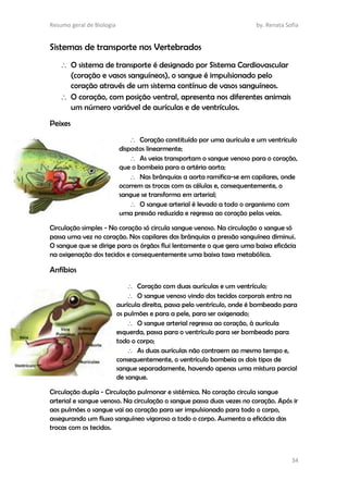Resumo geral de Biologia by. Renata Sofia
34
Sistemas de transporte nos Vertebrados
 O sistema de transporte é designado por Sistema Cardiovascular
(coração e vasos sanguíneos), o sangue é impulsionado pelo
coração através de um sistema contínuo de vasos sanguíneos.
 O coração, com posição ventral, apresenta nos diferentes animais
um número variável de aurículas e de ventrículos.
Peixes
 Coração constituído por uma aurícula e um ventrículo
dispostos linearmente;
 As veias transportam o sangue venoso para o coração,
que o bombeia para a artéria aorta;
 Nas brânquias a aorta ramifica-se em capilares, onde
ocorrem as trocas com as células e, consequentemente, o
sangue se transforma em arterial;
 O sangue arterial é levado a todo o organismo com
uma pressão reduzida e regressa ao coração pelas veias.
Circulação simples - No coração só circula sangue venoso. Na circulação o sangue só
passa uma vez no coração. Nos capilares das brânquias a pressão sanguínea diminui.
O sangue que se dirige para os órgãos flui lentamente o que gera uma baixa eficácia
na oxigenação dos tecidos e consequentemente uma baixa taxa metabólica.
Anfíbios
 Coração com duas aurículas e um ventrículo;
 O sangue venoso vindo dos tecidos corporais entra na
aurícula direita, passa pelo ventrículo, onde é bombeado para
os pulmões e para a pele, para ser oxigenado;
 O sangue arterial regressa ao coração, à aurícula
esquerda, passa para o ventrículo para ser bombeado para
todo o corpo;
 As duas aurículas não contraem ao mesmo tempo e,
consequentemente, o ventrículo bombeia os dois tipos de
sangue separadamente, havendo apenas uma mistura parcial
de sangue.
Circulação dupla - Circulação pulmonar e sistémica. No coração circula sangue
arterial e sangue venoso. Na circulação o sangue passa duas vezes no coração. Após ir
aos pulmões o sangue vai ao coração para ser impulsionado para todo o corpo,
assegurando um fluxo sanguíneo vigoroso a todo o corpo. Aumenta a eficácia das
trocas com os tecidos.
 