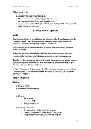 Resumo geral de Biologia by. Renata Sofia
37
Sístole ventricular
 OS VENTRÍCULOS CONTRAIEM-SE.
 Os ventrículos empurram o sangue para as artérias;
 As válvulas arteriais abrem para o sangue passar;
 As válvulas auriculoventriculares fecham para o sangue não voltar para trás;
 Dura apenas 0,3 segundos.
Artérias veias e capilares
Geral
As artérias ramificam-se em arteríolas, que originam redes de capilares ao nível dos
diferentes tecidos. Os capilares reúnem-se formando vénulas, que convergem
formando veias pelas quais o sangue regressa ao coração.
Nota: As artérias levam o sangue para fora do coração, e as veias trazem o sangue de
regresso ao coração.
Artérias - Vasos que abandonam o coração. Têm paredes espessas elásticas e
musculares; Com elevada elasticidade para suportarem a pressão sanguínea.
Capilares - Com uma única camada de células, Muito permeáveis à água e solutos
e pouco às proteínas. O sangue flui mais lentamente que nos outros vasos, o que
favorece o intercâmbio de substâncias.
Veias - Vasos que se dirigem ao coração. Têm paredes espessas, embora menos do
que nas artérias. Com menor elasticidade pois transportam o sangue, com baixa
pressão, ao coração.
Fluidos circulantes
Sangue:
 Plasma (55%);
 Elementos figurados (45%).
 Plasma:
o Água (91%);
o Proteínas (7%);
o Outros solutos (2%).
 Elementos figurados:
o Eritrócitos (5-6 milhões p/mm3
de sangue);
o Glóbulos brancos (5000-9000 p/mm3
de sangue);
o Plaquetas (250000-400000 p/mm3
de sangue).
 