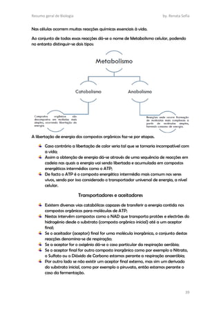 Resumo geral de Biologia by. Renata Sofia
39
Nas células ocorrem muitas reacções químicas essenciais à vida.
Ao conjunto de todas essas reacções dá-se o nome de Metabolismo celular, podendo
no entanto distinguir-se dois tipos:
A libertação de energia dos compostos orgânicos faz-se por etapas.
Caso contrário a libertação de calor seria tal que se tornaria incompatível com
a vida;
Assim a obtenção de energia dá-se através de uma sequência de reacções em
cadeia nas quais a energia vai sendo libertada e acumulada em compostos
energéticos intermédios como o ATP;
De facto o ATP é o composto energético intermédio mais comum nos seres
vivos, sendo por isso considerado o transportador universal de energia, a nível
celular.
Transportadores e aceitadores
Existem diversas vias catabólicas capazes de transferir a energia contida nos
compostos orgânicos para moléculas de ATP;
Nestas intervêm compostos como o NAD que transporta protões e electrões do
hidrogénio desde o substrato (composto orgânico inicial) até a um aceptor
final;
Se o aceitador (aceptor) final for uma molécula inorgânica, o conjunto destas
reacções denomina-se de respiração;
Se a aceptor for o oxigénio dá-se o caso particular da respiração aeróbia;
Se o aceptor final for outro composto inorgânico como por exemplo o Nitrato,
o Sulfato ou o Dióxido de Carbono estamos perante a respiração anaeróbia;
Por outro lado se não existir um aceptor final externo, mas sim um derivado
do substrato inicial, como por exemplo o piruvato, então estamos perante o
caso da fermentação.
 