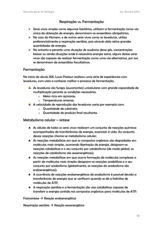 Resumo geral de Biologia by. Renata Sofia
40
Respiração vs. Fermentação
 Seres vivos simples como algumas bactérias, utilizam a fermentação como via
única de obtenção de energia, denominam-se anaeróbios obrigatórios;
 No caso do Homem, e de outros seres vivos como as leveduras, utiliza
preferencialmente a respiração aeróbia, pois através dela retira grandes
quantidades de energia;
 No entanto e perante uma situação de ausência desse gás, concentrações
baixas ou ainda situações onde é necessário energia extra, alguns destes seres
vivos são capazes de realizar fermentação como uma via alternativa, por isso
se denominam de anaeróbios facultativos.
Fermentação
No início do século XIX, Louis Pasteur realizou uma série de experiências com
leveduras, com vista a conhecer melhor o processo de fermentação.
As leveduras são fungos (eucariontes) unicelulares com grande capacidade de
multiplicação perante as condições necessárias.
o Meios ricos em açúcares;
o Temperaturas amenas.
A velocidade de reprodução das leveduras varia por exemplo com:
o Quantidade de substrato;
o Quantidade de produto final resultante.
Metabolismo celular – síntese
 As células de todos os seres vivos realizam um conjunto de reacções químicas
acompanhadas de transferências de energia, essenciais à vida. Ao conjunto
dessas reacções chama-se metabolismo celular;
 As reacções metabólicas em que os compostos orgânicos são degradados em
moléculas mais simples, ocorrendo libertação de energia, designam-se
reacções catabólicas e o seu conjunto por catabolismo (de modo global, as
reacções de catabolismo são exoenergéticas);
 As reacções metabólicas em que ocorre formação de moléculas complexas a
partir de moléculas mais simples designam-se reacções anabólicas e o seu
conjunto por anabolismo (globalmente, as reacções do anabolismo são
endoenergéticas);
 A ocorrência de reacções endoenergéticas de anabolismo é possível devido a
transferências de energia que se verificam quando se dá a hidrólise de
moléculas de ATP;
 A respiração aeróbia e a fermentação são vias catabólicas capazes de
transferir a energia contida nos compostos orgânicos para moléculas de ATP.
Fotossíntese  Reação endoenergética
Respiração aeróbia  Reação exoenergética
 