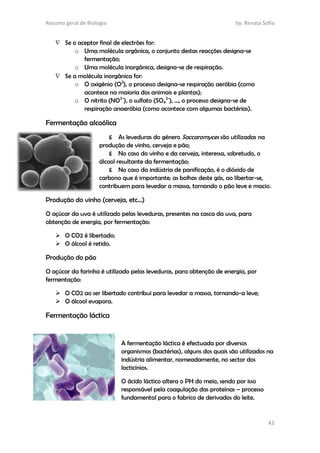 Resumo geral de Biologia by. Renata Sofia
43
 Se o aceptor final de electrões for:
o Uma molécula orgânica, o conjunto destas reacções designa-se
fermentação;
o Uma molécula inorgânica, designa-se de respiração.
 Se a molécula inorgânica for:
o O oxigénio (O2
), o processo designa-se respiração aeróbia (como
acontece na maioria dos animais e plantas);
o O nitrito (NO2-
), o sulfato (SO4
2-
), …, o processo designa-se de
respiração anaeróbia (como acontece com algumas bactérias).
Fermentação alcoólica
£ As leveduras do género Saccaromyces são utilizadas na
produção de vinho, cerveja e pão;
£ No caso do vinho e da cerveja, interessa, sobretudo, o
álcool resultante da fermentação;
£ No caso da indústria de panificação, é o dióxido de
carbono que é importante; as bolhas deste gás, ao libertar-se,
contribuem para levedar a massa, tornando o pão leve e macio.
Produção do vinho (cerveja, etc…)
O açúcar da uva é utilizado pelas leveduras, presentes na casca da uva, para
obtenção de energia, por fermentação:
 O CO2 é libertado;
 O álcool é retido.
Produção do pão
O açúcar da farinha é utilizado pelas leveduras, para obtenção de energia, por
fermentação:
 O CO2 ao ser libertado contribui para levedar a massa, tornando-a leve;
 O álcool evapora.
Fermentação láctica
A fermentação láctica é efectuada por diversos
organismos (bactérias), alguns dos quais são utilizados na
indústria alimentar, nomeadamente, no sector dos
lacticínios.
O ácido láctico altera o PH do meio, sendo por isso
responsável pela coagulação das proteínas – processo
fundamental para o fabrico de derivados do leite.
 