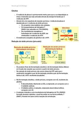 Resumo geral de Biologia by. Renata Sofia
45
Glicólise
 A molécula de glicose é quimicamente inerte; para que a sua degradação se
inicie, é necessário que seja activada através da energia fornecida por 2
moléculas de ATP.
 Através de uma sequência de reacções químicas, 1 molécula de glicose é
desdobrada em 2 moléculas de ácido pirúvico:
o Os compostos intermediários são oxidados;
o Os transportadores de hidrogénio T
(NAD+) são reduzidos em TH2 (NADH);
o Por transferências energéticas e
fosforilação de 4 moléculas de ADP, são
sintetizadas 4 moléculas de ATP.
 O rendimento energético da glicólise é de 2 ATP.
Redução do ácido pirúvico (piruvato)
 Os produtos finais da fermentação alcoólica e da fermentação láctica diferem
em função das reacções que ocorrem a partir do ácido pirúvico;
 Na redução do ácido pirúvico não ocorre síntese de ATP, pelo que o
rendimento energético quer da fermentação alcoólica quer da fermentação
láctica é de 2 ATP, resultantes da glicólise.
 Na fermentação alcoólica, o ácido pirúvico, composto com 3C, resultante da
glicólise:
o É descarboxilado, libertando-se CO2 e originando um composto com 2
C (aldeído acético);
o O aldeído acético, é reduzido, originando etanol (álcool etílico),
composto com 2C.
 A redução é devida a uma transferência de hidrogénios do TH2 (NADH)
formado durante a glicólise, o qual fica então na sua forma oxidada, T
(NAD+
), ficando livre para outras reacções de oxirredução.
 
