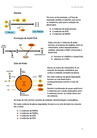 Resumo geral de Biologia by. Renata Sofia
47
Glicólise
Tal como na fermentação, a 1ª fase da
respiração aeróbia é a glicólise, que ocorre
no citoplasma, pela qual a oxidação da
glicose gera:
2 moléculas de ácido pirúvico;
2 moléculas de ATP;
2 moléculas de NADH.
Formação de Acetil-CoA
Cada uma das 2 moléculas de ácido
pirúvico, na presença de oxigénio, entra na
mitocôndria, onde é descarboxilada e
oxidada, reduzindo o NAD+
e formando a
Acetil-CoA.
Formam-se 2 NADH e 2 Acetil-CoA;
Libertam-se 2 CO2.
Ciclo de Krebs
Ocorre na matriz da mitocôndria. É um
conjunto de reacções metabólicas que
conduz à oxidação completa da glicose.
Por cada molécula de glicose degradada
formam-se 2 de Acetil-CoA e
consequentemente ocorrem 2 ciclos de
Krebs.
Devido à combinação do grupo acetil (com
2 carbonos) com o ácido oxaloacético (com
4 carbonos), forma- se o ácido cítrico com
seis carbonos.
Ao longo do ciclo ocorrem reacções de oxidação, descarboxilação e exoergéticas.
Por cada molécula de glicose degradada, formam-se no ciclo de krebs (no conjunto
dos 2 ciclos):
6 moléculas de NADH;
2 moléculas de FADH2;
2 moléculas de ATP;
4 moléculas de CO2.
 