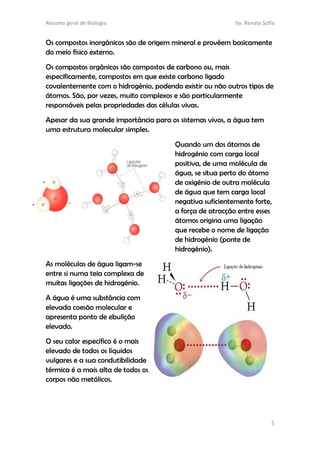 Resumo geral de Biologia by. Renata Sofia
5
Os compostos inorgânicos são de origem mineral e provêem basicamente
do meio físico externo.
Os compostos orgânicos são compostos de carbono ou, mais
especificamente, compostos em que existe carbono ligado
covalentemente com o hidrogénio, podendo existir ou não outros tipos de
átomos. São, por vezes, muito complexos e são particularmente
responsáveis pelas propriedades das células vivas.
Apesar da sua grande importância para os sistemas vivos, a água tem
uma estrutura molecular simples.
Quando um dos átomos de
hidrogénio com carga local
positiva, de uma molécula de
água, se situa perto do átomo
de oxigénio de outra molécula
de água que tem carga local
negativa suficientemente forte,
a força de atracção entre esses
átomos origina uma ligação
que recebe o nome de ligação
de hidrogénio (ponte de
hidrogénio).
As moléculas de água ligam-se
entre si numa teia complexa de
muitas ligações de hidrogénio.
A água é uma substância com
elevada coesão molecular e
apresenta ponto de ebulição
elevado.
O seu calor específico é o mais
elevado de todos os líquidos
vulgares e a sua condutibilidade
térmica é a mais alta de todos os
corpos não metálicos.
 