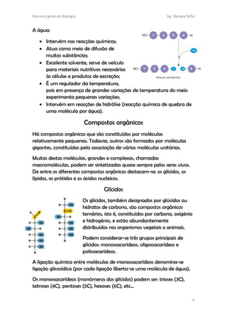 Resumo geral de Biologia by. Renata Sofia
6
A água:
 Intervém nas reacções químicas;
 Atua como meio de difusão de
muitas substâncias;
 Excelente solvente, serve de veículo
para materiais nutritivos necessários
às células e produtos de excreção;
 É um regulador da temperatura,
pois em presença de grandes variações de temperatura do meio
experimenta pequenas variações;
 Intervém em reacções de hidrólise (reacção química de quebra de
uma molécula por água).
Compostos orgânicos
Há compostos orgânicos que são constituídos por moléculas
relativamente pequenas. Todavia, outros são formados por moléculas
gigantes, constituídas pela associação de várias moléculas unitárias.
Muitas destas moléculas, grandes e complexas, chamadas
macromoléculas, podem ser sintetizadas quase sempre pelos seres vivos.
De entre os diferentes compostos orgânicos destacam-se: os glícidos, os
lípidos, os prótidos e os ácidos nucleicos.
Glícidos
Os glícidos, também designados por glúcidos ou
hidratos de carbono, são compostos orgânicos
ternários, isto é, constituídos por carbono, oxigénio
e hidrogénio, e estão abundantemente
distribuídos nos organismos vegetais e animais.
Podem considerar-se três grupos principais de
glícidos: monossacarídeos, oligossacarídeos e
polissacarídeos.
A ligação química entre moléculas de monossacarídeos denomina-se
ligação glicosídica (por cada ligação liberta-se uma molécula de água).
Os monossacarídeos (monómeros dos glícidos) podem ser: trioses (3C),
tetroses (4C), pentoses (5C), hexoses (6C), etc…
 