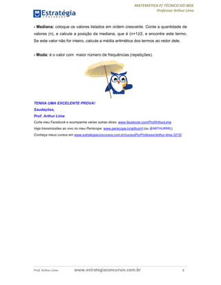 MATEMÁTICA P/ TÉCNICO DO IBGE
Professor Arthur Lima
Prof. Arthur Lima www.estrategiaconcursos.com.br 8
- Mediana: coloque os valores listados em ordem crescente. Conte a quantidade de
valores (n), e calcule a posição da mediana, que é (n+1)/2, e encontre este termo.
Se este valor não for inteiro, calcule a média aritmética dos termos ao redor dele.
- Moda: é o valor com maior número de frequências (repetições).
TENHA UMA EXCELENTE PROVA!
Saudações,
Prof. Arthur Lima
Curta meu Facebook e acompanhe várias outras dicas: www.facebook.com/ProfArthurLima
Veja transmissões ao vivo no meu Periscope: www.periscope.tv/arthurrrl (ou @ARTHURRRL)
Conheça meus cursos em www.estrategiaconcursos.com.br/cursosPorProfessor/arthur-lima-3215/
 