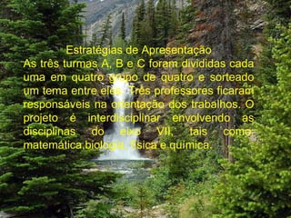 Estratégias de Apresentação As três turmas A, B e C foram divididas cada uma em quatro grupo de quatro e sorteado um tema entre eles. Três professores ficaram responsáveis na orientação dos trabalhos. O projeto é interdisciplinar envolvendo as disciplinas do eixo VII, tais como: matemática,biologia, física e química. 
