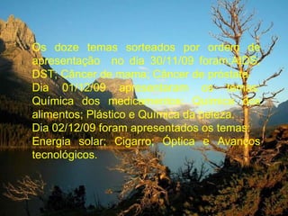 Os doze temas sorteados por ordem de apresentação  no dia 30/11/09 foram:AIDS; DST; Câncer de mama; Câncer de próstata. Dia 01/12/09 apresentaram os temas: Química dos medicamentos: Química dos alimentos; Plástico e Química da beleza. Dia 02/12/09 foram apresentados os temas: Energia solar; Cigarro; Óptica e Avanços tecnológicos. 