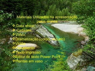 Materiais Utilizados na apresentação pelos alunos Data show; Cartazes; Vídeo; Dramatização (corpo, voz,etc) Violão Fichamento Texto impresso Editor de texto Power Point Plantas em vaso 
