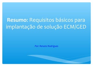 Resumo: Requisitos básicos para
implantação de solução ECM/GED
Por: Renato Rodrigues
 