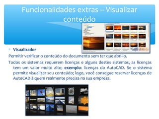 ∗ Visualizador
Permitir verificar o conteúdo do documento sem ter que abri-lo.
Todos os sistemas requerem licenças e alguns destes sistemas, as licenças
tem um valor muito alto; exemplo: licenças do AutoCAD. Se o sistema
permite visualizar seu conteúdo; logo, você consegue reservar licenças de
AutoCAD à quem realmente precisa na sua empresa.
Funcionalidades extras – Visualizar
conteúdo
 
