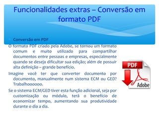 Funcionalidades extras – Conversão em
formato PDF
∗ Conversão em PDF
O formato PDF criado pela Adobe, se tornou um formato
comum e muito utilizado para compartilhar
documentos entre pessoas e empresas, especialmente
quando se deseja dificultar sua edição; além de possuir
alta definição – grande benefício.
Imagine você ter que converter documento por
documento, manualmente num sistema ECM ou GED?
Trabalhoooooo.
Se o sistema ECM/GED tiver esta função adicional, seja por
customização ou módulo, terá o benefício de
economizar tempo, aumentando sua produtividade
durante o dia a dia.
 