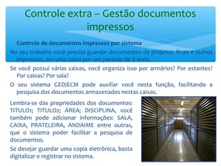 Controle extra – Gestão documentos
impressos
∗ Controle de documentos impressos por sistema
No seu trabalho você precisa guardar documentos de projetos, ficais e outros
impressos, em uma caixa por um período de X anos.
Se você possui várias caixas, você organiza isso por armários? Por estantes?
Por caixas? Por sala?
O seu sistema GED/ECM pode auxiliar você nesta função, facilitando a
pesquisa dos documentos armazenados nestas caixas.
Lembra-se das propriedades dos documentos:
TITULO1; TITULO2; ÁREA; DISCIPLINA, você
também pode adicionar informações: SALA,
CAIXA, PRATELEIRA, ANDAIME entre outras,
que o sistema poder facilitar a pesquisa de
documentos.
Se desejar guardar uma copia eletrônica, basta
digitalizar e registrar no sistema.
 