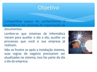 Compartilhar pouco do conhecimento e
experiência em sistemas de organização de
documentos.
Lembre-se que sistemas de informática
vieram para auxiliar o dia a dia, auxiliar os
processos que você e sua empresa já
realizam.
Não se frustre se após a instalação sistema,
suas regras de negócio precisarem ser
atualizadas no sistema, isso faz parte do dia
a dia da empresa.
Objetivo
 