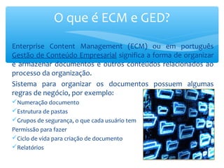 Enterprise Content Management (ECM) ou em português
Gestão de Conteúdo Empresarial significa a forma de organizar
e armazenar documentos e outros conteúdos relacionados ao
processo da organização.
Sistema para organizar os documentos possuem algumas
regras de negócio, por exemplo:
Numeração documento
Estrutura de pastas
Grupos de segurança, o que cada usuário tem
Permissão para fazer
Ciclo de vida para criação de documento
Relatórios
O que é ECM e GED?
 
