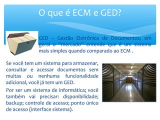 Se você tem um sistema para armazenar,
consultar e acessar documentos sem
muitas ou nenhuma funcionalidade
adicional, você já tem um GED.
Por ser um sistema de informática; você
também vai precisar: disponibilidade;
backup; controle de acesso; ponto único
de acesso (interface sistema).
O que é ECM e GED?
GED – Gestão Eletrônica de Documentos, em
geral o “mercado” entende que é um sistema
mais simples quando comparado ao ECM .
 