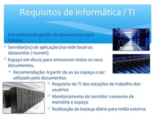 Um sistema de gestão de documentos para
instalar
Servidor(es) de aplicação (na rede local ou
datacenter / nuvem)
Espaço em disco; para armazenar todos os seus
documentos.
 Recomendação: A partir de 4x ao espaço a ser
utilizado pelo documentos
Requisitos de informática / TI
Requisito de TI das estações de trabalho dos
usuários
Monitoramento do servidor: consumo de
memória e espaço
Realização de backup diário para mídia externa
 