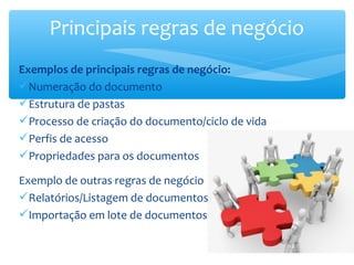 Principais regras de negócio
Exemplos de principais regras de negócio:
Numeração do documento
Estrutura de pastas
Processo de criação do documento/ciclo de vida
Perfis de acesso
Propriedades para os documentos
Exemplo de outras regras de negócio
Relatórios/Listagem de documentos
Importação em lote de documentos
 