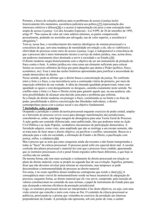 Portanto, a busca de soluções práticas para os problemas de acesso à justiça inclui
historicamente três momentos, assistência judiciária aos pobres;(37) representação dos
interesses coletivos e difusos(38) e o acesso à representação em juízo a uma concepção mais
ampla de acesso à justiça - Lei dos Juizados Especiais - Lei 9.099, de 26 de setembro de 1995,
artigo 9º: "Nas causas de valor até vinte salários mínimos, as partes comparecerão
pessoalmente, podendo ser assistidas por advogado; nas de valor superior, a assistência é
obrigatória.".
Tem-se, nessa fase, o reconhecimento dos matizes ideológicos do sistema processual e a
consciência de que, sem uma mudança de mentalidade em relação a ele, não se viabilizará a
efetividade do processo como meio de acesso à justiça. Logo, é indispensável a consciência de
que o processo não é mero instrumento técnico a serviço da ordem jurídica, mas, acima disso,
um poderoso instrumento ético destinado a servir à sociedade e ao Estado.(39)
O direito moderno surgiu historicamente com o objetivo de ser um instrumento de proteção do
fraco contra o forte. A ordem jurídica era vista como um elemento suficiente para colocar
limites ao exercício arbitrário da força por parte daqueles que detém o Poder (político, físico,
econômico, etc). Essa é uma das razões históricas apresentadas para justificar a necessidade do
estado democrático de direito.
Nesse sentido, pode-se afirmar que o direito busca a concretização da justiça. No confronto
entre o forte e o fraco, a sua inexistência seria a continuada vitória do primeiro, por meio da
imposição arbitrária da sua vontade. A idéia da chamada igualdade proporcional, tratar com
igualdade os iguais e com desigualmente os desiguais, caminha exatamente neste sentido. No
conflito entre o forte e o fraco o Direito existe para garantir aquele que, na sua ausência, não
teria possibilidades de alcançar uma decisão justa para o problema que enfrenta.
Se a função do direito moderno era proteger o fraco, constituindo-se no limite e no freio do
poder, possibilitando a efetiva concretização das liberdades individuais, o direito
contemporâneo passa a ter a justiça social o seu objetivo fundamental.
7 Jurisdição, ação e processo
Ocupando a jurisdição o centro da teoria processual enquanto exercício de poder estatal, amplia-
se o horizonte do processo strictu sensu para abranger manifestações não jurisdicionais,
concebendo-se, então, uma larga margem de abrangência para uma Teoria Geral do Processo.
A ação ganha um conteúdo diferenciado, mais publicizado, fato que podemos notar na Ação
Civil Pública e na Ação Popular, verdadeiros mecanismos de participação democrática. A
Jurisdição adquire, como visto, uma amplitude que não se restringe a um escopo somente, não
se trata mais de fazer atuar o direito objetivo, ou pacificar o conflito, unicamente. Busca-se a
educação para a vida em sociedade, a afirmação do Estado e do Direto, a pacificação com
justiça, enfim, a cidadania.(40)
Mas é preciso que se note que estas conquistas ainda são recentes e não foram transportadas a
todas as "faces" da ciência processual. O processo penal sofre em especial deste mal. A secular
confusão dos planos processual e material fez com que o processo fosse cindido, aparentando
que os institutos processuais cível e penal foram erguidos sobre bases diferentes, o que hoje se
verifica não ter sentido.
Da mesma forma, não tem mais aceitação o isolamento do direito processual em relação ao
plano do direito material, como se propôs na segunda fase de sua evolução. Significa, portanto,
dizer que não devemos involuir para retornar ao sincretismo, mas tampouco se pode
desconsiderar a instrumentalidade do processo ao direito material.
Em suma, é no exato equilíbrio destas tendências contrapostas que reside o ideal.(41) A
conseqüência mais visível do instrumentalismo reside na busca incansável de adequação do
processo, enquanto forma, ao direito material que ele visa servir, cumprindo, pela inserção de
valores constitucionais no conteúdo de suas normas, o papel de instrumento do Estado para que
seja alcançada a máxima eficiência da prestação jurisdicional.
Logo, os institutos processuais devem ser interpretados à luz deste objetivos, ou seja, com uma
visão exterior que concebe o meio com vistas ao fim. O conteúdo da ciência processual se
publiciza, priorizando-se o prisma que vislumbra no exercício da jurisdição um interesse
preponderante do Estado. A jurisdição não apresenta, sob este ponto de vista, o caráter
 