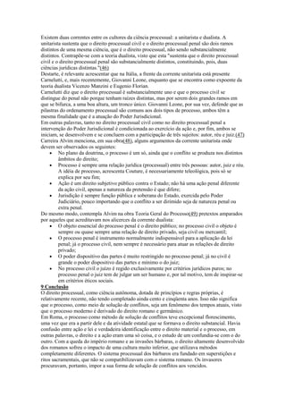 Existem duas correntes entre os cultores da ciência processual: a unitarista e dualista. A
unitarista sustenta que o direito processual civil e o direito processual penal são dois ramos
distintos de uma mesma ciência, que é o direito processual, não sendo substancialmente
distintos. Contrapõe-se com a teoria dualista, visto que esta "sustenta que o direito processual
civil e o direito processual penal são substancialmente distintos, constituindo, pois, duas
ciências jurídicas distintas."(46)
Destarte, é relevante acrescentar que na Itália, a frente da corrente unitarista está presente
Carnelutti, e, mais recentemente, Giovanni Leone, enquanto que se encontra como expoente da
teoria dualista Vicenzo Manzini e Eugenio Florian.
Carnelutti diz que o direito processual é substancialmente uno e que o processo civil se
distingue do penal não porque tenham raízes distintas, mas por serem dois grandes ramos em
que se bifurca, a uma boa altura, um tronco único. Giovanni Leone, por sua vez, defende que as
pilastras do ordenamento processual são comuns aos dois tipos de processo, ambos têm a
mesma finalidade que é a atuação do Poder Jurisdicional.
Em outras palavras, tanto no direito processual civil como no direito processual penal a
intervenção do Poder Jurisdicional é condicionada ao exercício da ação e, por fim, ambos se
iniciam, se desenvolvem e se concluem com a participação de três sujeitos: autor, réu e juiz.(47)
Carreira Alvim menciona, em sua obra(48), alguns argumentos da corrente unitarista onde
devem ser observados os seguintes:
         No plano da doutrina, o processo é um só, ainda que o conflito se produza nos distintos
         âmbitos do direito;
         Processo é sempre uma relação jurídica (processual) entre três pessoas: autor, juiz e réu.
         A idéia de processo, acrescenta Couture, é necessariamente teleológica, pois só se
         explica por seu fim;
         Ação é um direito subjetivo público contra o Estado; não há uma ação penal diferente
         da ação civil, apenas a natureza da pretensão é que difere;
         Jurisdição é sempre função pública e soberana do Estado, exercida pelo Poder
         Judiciário, pouco importando que o conflito a ser dirimido seja de natureza penal ou
         extra penal.
Do mesmo modo, contempla Alvim na obra Teoria Geral do Processo(49) pretextos amparados
por aqueles que acreditavam nos alicerces da corrente dualista:
         O objeto essencial do processo penal é o direito público; no processo civil o objeto é
         sempre ou quase sempre uma relação de direito privado, seja civil ou mercantil;
         O processo penal é instrumento normalmente indispensável para a aplicação da lei
         penal; já o processo civil, nem sempre é necessário para atuar as relações de direito
         privado;
         O poder dispositivo das partes é muito restringido no processo penal; já no civil é
         grande o poder dispositivo das partes e mínimo o do juiz;
         No processo civil o juízo é regido exclusivamente por critérios jurídicos puros; no
         processo penal o juiz tem de julgar um ser humano e, por tal motivo, tem de inspirar-se
         em critérios éticos sociais.
9 Conclusão
O direito processual, como ciência autônoma, dotada de princípios e regras próprias, é
relativamente recente, não tendo completado ainda cento e cinqüenta anos. Isso não significa
que o processo, como meio de solução de conflitos, seja um fenômeno dos tempos atuais, visto
que o processo moderno é derivado do direito romano e germânico.
Em Roma, o processo como método de solução de conflitos teve excepcional florescimento,
uma vez que era a partir dele e da atividade estatal que se formava o direito substancial. Havia
confusão entre ação e lei e verdadeira identificação entre o direito material e o processo, em
outras palavras, o direito e a ação eram uma só coisa, e o estudo de um confundia-se com o do
outro. Com a queda do império romano e as invasões bárbaras, o direito altamente desenvolvido
dos romanos sofreu o impacto de uma cultura muito inferior, que utilizava métodos
completamente diferentes. O sistema processual dos bárbaros era fundado em superstições e
ritos sacramentais, que não se compatibilizavam com o sistema romano. Os invasores
procuravam, portanto, impor a sua forma de solução de conflitos aos vencidos.
 