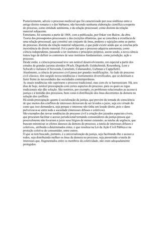 Posteriormente, adveio o processo medieval que foi caracterizado por essa simbiose entre o
antigo direito romano e o dos bárbaros, não havendo nenhuma elaboração científica a respeito
do processo, como entidade autônoma, e da relação processual, como distinta da relação
material subjacente.
Entretanto, foi somente a partir de 1868, com a publicação, por Oskar von Bulow, da obra
Teoria dos pressupostos processuais e das exceções dilatórias, que se concebeu a existência de
uma relação processual, que constitui um conjunto de ônus, poderes e sujeições entre as partes
do processo, distinta da relação material subjacente, e que pode existir ainda que se conclua pela
inexistência do direito material. Foi a partir daí que o processo adquiriu autonomia, como
ciência independente, passando a ter institutos e princípios próprios, assim sendo, a nova ciência
tratou logo de definir os contornos de seus institutos fundamentais, como jurisdição, ação e
processo.
Desde então, a ciência processual teve um notável desenvolvimento, em especial a partir dos
estudos de grandes juristas alemães (Wach, Degenkolb, Goldschmidt, Rosemberg, Lent e
Schwab) e italianos (Chiovenda, Carnelutti, Calamandrei, Liebman e Cappelletti).
Atualmente, a ciência do processo civil passa por grandes modificações. Ao lado do processo
civil clássico, têm surgido novas tendências e instrumentos diversificados, que se destinam a
fazer frente às necessidades das sociedades contemporâneas.
As atuais tendências não suprimem o processo tradicional, mas com ele se harmonizam. Há, nos
dias de hoje, notável preocupação com certos aspectos do processo, para os quais as regas
tradicionais não dão solução. São notórios, por exemplo, os problemas relacionados ao acesso à
justiça e à lentidão dos processos, bem como à distribuição dos ônus decorrentes da demora na
solução dos conflitos.
Há ainda preocupação quanto à socialização da justiça, que provém da tomada de consciência
de que muitos dos conflitos de interesses deixavam de ser levados a juízo, seja em virtude do
custo que isso demandava, seja porque o interesse não tinha um lesado direto, pois o dano
pulverizava-se entre toda a sociedade (interesses difusos e coletivos).
São exemplos das novas tendências do processo civil a criação dos juizados especiais cíveis,
que procuram facilitar o acesso jurisdicional tornando consumidores da justiça pessoa que
possivelmente não levariam a juízo seus litígios de menor extensão; as tutelas de urgência, que
buscam minimizar os efeitos danosos da demora do processo, a tutela de interesses difusos e
coletivos,, atribuída a determinados entes, e que resultou na Lei da Ação Civil Pública e na
proteção coletiva do consumidor, entre outros.
O que se tem buscado, portanto, é a universalização da justiça, seja facilitando-lhe o acesso a
todos, seja distribuindo melhor os ônus da demora no processo, seja permitindo a tutela de
interesses que, fragmentados entre os membros da coletividade, não eram adequadamente
protegidos.
 
