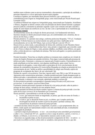 também eram evidentes como as provas testemunhais e documentais, o princípio da oralidade, o
princípio dispositivo e a livre apreciação da prova pelo julgador.
Constata-se também, por intermédio deste processo histórico, que o princípio do
contraditório(3) tem origem na Antiguidade grega, como mencionado por Nicola Picardi apud
Leonardo Greco:
A audiência bilateral tem origem na Antiguidade grega, mencionada por Eurípedes, Aristófanes
e Sêneca, chegando ao direito comum como um princípio de direito natural inerente a qualquer
processo judicial, consistente no princípio segundo o qual o juiz somente está apto a decidir o
pedido do autor depois de notificá-lo ao réu e de dar a este a oportunidade de se manifestar.(4)
2 Processo romano
Ao discorrermos acerca da evolução do direito processual, é de fundamental relevância
fazermos menção ao direito processual romano que, em conformidade com a doutrina, deu-se
através de três fases, a saber:
Período primitivo: É o período mais antigo, conforme preleciona Hespanha, "753 a.C. Fundação
de Roma. O direito baseava-se exclusivamente nas ações previstas e tipificadas na lei
(nomeadamente, na Lei das XII Tábuas, legis actiones)"(5) até o ano de 149 a.C.
Desenvolvia-se, deste modo, o procedimento de forma oral, conforme revela Theodoro Júnior
quando expõe que se compreendiam duas fases: uma, perante o magistrado, que concedia a ação
da lei e fixava o objeto do litígio; e outra, perante cidadãos, escolhidos como árbitros, aos quais
cabia a coleta das provas e a prolação da sentença. Não havia advogados e as partes postulavam
pessoalmente.(6)

Período formulário: Nesta fase as relações jurídicas se tornaram mais complexas em virtude do
avanço do Império Romano por grandes territórios. Esta etapa é caracterizada pela presença de
árbitros privados. Entretanto, a sentença era imposta pelo Estado às partes. O procedimento era
ainda semelhante ao da fase anterior, com algumas modificações, quais sejam: havia a
intervenção de advogados, e eram observados os princípios do livre convencimento do juiz
ademais do contraditório das partes.(7) Assim define Hespanha em relação ao princípio do livre
convencimento do juiz "atribui ao pretor a possibilidade de redigir uma fórmula, espécie de
programa de averiguação dos fatos e de sua valorização".(8)
Período da cognitio extraordinária: Esta fase vigorou entre o ano 200 e o ano 565 de nossa era.
Apresenta como características principais: a função jurisdicional pelo Estado desaparecendo os
árbitros privados, o procedimento assume forma escrita contendo o pedido do autor, a defesa do
réu, a instrução, a sentença e sua execução, admitindo também o recurso.(9)
Os dois primeiros períodos correspondem à chamada Justiça Privada (ordo judiciorum
privatorum). A seu respeito, escreveu Edson Prata:
O primeiro sistema processual vigorante em Roma foi o da justiça privada: cabia às partes o
encargo de fazer justiça, valendo-se de suas próprias forças.
Em dois períodos da historia do direito romano vigorou o sistema da justiça privada: a) no das
ações da lei (legis actiones); b) no formulário (per formulam).
Nesses períodos, o procedimento se divide em duas etapas:
     a. in iure, que transcorre frente ao magistrado, ou pretor, que fala em nome do Estado, e
         encaminha as partes ao juiz;
     b. in iudicio, que se desenrola frente ao juiz, ou árbitro, que é simples particular,
         encarregado da missão de receber as provas das partes e prolatar sentença. São
         características do primeiro sistema de justiça privada:
- existência de duas classes de juízes: o magistrado, ou pretor, e o juiz propriamente dito, ou
árbitro, sendo aquele um representante estatal e este uma autoridade privada, eventualmente
encarregada da jurisdição.
- a primeira etapa do procedimento – in iure – era exercida por uma autoridade governamental,
a saber: o rei, o cônsul (até 367 a.C., quando se criou o cargo de pretor), o pretor, o interrex, o
ditador, os tribunos, os decênviros, os funcionários menores como os edis curuis;
- funcionava na segunda etapa, na fase de processamento e julgamento do feito – in iudicio – o
juiz (iudex) ou árbitro (arbiter), eleito entre os senadores, mais pessoas do povo, que não
 