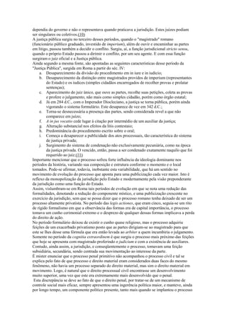 dependia do governo e não o representava quando praticava a jurisdição. Estes juízes podiam
ser singulares ou coletivos.(10)
A justiça pública surgiu no terceiro desses períodos, quando o "magistrado" romano
(funcionário público graduado, investido de imperium), além de ouvir e encaminhar as partes
em litigo, passou também a decidir o conflito. Surgiu, aí, a função jurisdicional stricto sensu,
quando o próprio Estado passou a dirimir o conflito, por um seu agente. E com essa função
surgiram o juiz oficial e a Justiça pública.
Ainda segundo a mesma fonte, são apontadas as seguintes características desse período da
"Justiça Pública", surgida em Roma a partir do séc. IV:
     a. Desaparecimento da divisão do procedimento em in iure e in iudicio;
     b. Desaparecimento da distinção entre magistrados providos de imperium (representantes
         do Estado) e os iudices (simples cidadãos encarregados de recolher provas e prolatar
         sentenças);
     c. Aparecimento do juiz único, que ouve as partes, recolhe suas petições, coleta as provas
         e profere o julgamento, não mais como simples cidadão, porém como órgão estatal;
     d. Já em 284 d.C., com o Imperador Diocleciano, a justiça se torna pública, porém ainda
         vigorando o sistema formulário. Este desaparece de vez em 342 d.C.;
     e. Torna-se desnecessária a presença das partes, sendo considerada revel a que não
         comparece em juízo;
     f. A in jus vocatio cede lugar à citação por intermédio de um auxiliar da justiça;
     g. Alteração substancial nos efeitos da litis contestaio;
     h. Predominância do procedimento escrito sobre o oral;
     i. Começa a desaparecer a publicidade dos atos processuais, tão característica do sistema
         de justiça privada;
     j. Surgimento do sistema de condenação não exclusivamente pecuniária, como na época
         da justiça privada. O vencido, então, passa a ser condenado exatamente naquilo que foi
         requerido ao juiz.(11)
Importante mencionar que o processo sofreu forte influência da ideologia dominante nos
períodos da história, variando sua composição e estrutura conforme o momento e o local
tomados. Pode-se afirmar, todavia, inobstante esta variabilidade, que há um sentido no
movimento de evolução do processo que aponta para uma publicização cada vez maior. Isto é
reflexo da monopolização da jurisdição pelo Estado e modernamente pela visão preponderante
da jurisdição como uma função do Estado.
Assim, vislumbram-se em Roma tais períodos de evolução em que se nota uma redução das
formalidades, denotando a redução do componente místico, e uma publicização crescente no
exercício da jurisdição, sem que se possa dizer que o processo romano tenha deixado de ser um
processo altamente privatista. No período das legis actiones, que eram cinco, seguia-se um rito
de rígido formalismo em que a observância das formas era de capital importância, o processo
tomava um cunho cerimonial extremo e o desprezo de qualquer dessas formas implicava a perda
do direito de ação.
No período formulário deixou de existir o cunho quase religioso, mas o processo adquiriu
feições de um exacerbado privatismo posto que as partes dirigiam-se ao magistrado para que
este se lhes desse uma fórmula que era então levada ao arbiter a quem incumbiria o julgamento.
Somente no período da cognitia extraordinem é que surgiu o processo mais próximo das feições
que hoje se apresenta com magistrado proferindo o judicium e com a existência de auxiliares.
Contudo, ainda assim, a jurisdição, e conseqüentemente o processo, tomavam uma feição
subsidiária, secundária, sendo centrada sua movimentação ao interesse da parte.
É mister enunciar que o processo penal primitivo não acompanhou o processo civil e tal se
explica pelo fato de que processo e direito material eram considerados duas faces do mesmo
fenômeno, não havia um processo separado do direito material, mas sim o direito material em
movimento. Logo, é natural que o direito processual civil encontrasse um desenvolvimento
muito superior, uma vez que este era extremamente mais desenvolvido que o penal.
 Esta discrepância se deve ao fato de que o direito penal, por tratar-se de um mecanismo de
controle social mais eficaz, sempre apresentou uma ingerência política maior, e manteve, ainda
por longo tempo, um componente político presente, tanto mais quando se implantou o processo
 