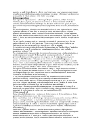 canônico na Idade Média. Destarte, o direito penal e o processo penal sempre serviram mais ao
aparelho repressor do Estado do que à comunidade e a isto se deve o fato de até hoje demorarem
as conquistas da ciência jurídica a surtir efeitos neste campo.
3 Processo germânico
Com a queda do Império Romano e a dominação do povo germânico, também chamado de
"bárbaros", houve, a priori, um retrocesso na evolução do direito romano em virtude dos
costumes e do direito rudimentar trazido por eles. Foi dado muito valor aos "juízos de Deus",
pois acreditavam que a divindade participava dos julgamentos. Neste raciocínio, Carreira ensina
que:
No processo germânico, enfraquecida a idéia de Estado e da lei como expressão da sua vontade,
o processo apresenta-se como meio de pacificação social, pela pacificação dos litigantes. O
processo era encaminhado, menos a decidir do que a dirimir as contendas, fazendo depender a
solução delas, não do convencimento do juiz, mas do resultado de certas experiências (juízos de
Deus). O fim do processo é obter a conciliação dos litigantes, através, inclusive, da reparação do
dano.(12)
No processo dos povos germânicos a prova não era um meio de convencer o juiz e sim um
meio, rígido, de fixação da própria sentença. O juiz apenas reconhecia sua existência, era
basicamente um processo acusatório e o ônus da prova cabia ao acusado.
Os procedimentos eram, no dizer de Jeremias Bentham citado por Theodoro Júnior, "autênticos
jogos de azar ou cenas de bruxaria, e, em vez de julgamentos lógicos, eram confiados a
exorcistas e verdugos".(13)
No período germânico é a Assembléia dos membros livres do povoado a titular da jurisdição, o
juiz é somente um investigador do direito, isto é, um diretor dos debates. A sentença é
pronunciada pela Assembléia, seguindo uma proposta, seja de um juiz permanente, assim
sucedia na Alta Alemanha e Frísia, seja de uma comissão nomeada de fato pelo juiz. O
processo, ao lado do qual a autodefesa segue ainda sendo praticada, é comum para as questões
cíveis e penais. O procedimento é público oral e descansa no princípio da controvérsia; é muito
formalista, como sucede em todo procedimento no qual o Direito material é incerto e o poder do
juiz, escasso.(14) Neste sentido, o autor Carreira Alvim assevera que:
Os negócios judiciais eram tratados em assembléias (Ding). A função do juiz era coordenar a
atuação dos litigantes, proclamando a decisão da causa. A função do juiz cinge-se a declarar o
que há a provar e por que meio. Depois disto, limita-se a assistir à experiência probatória e
certificar-se mecanicamente do seu resultado.(15)
A este sistema processual, que perdurou até uma fase bem adiantada da Idade Média,
paralelamente a Igreja católica ainda preservava as instituições de direito romano.
No processo germânico, a prova é dirigida mais ao adversário do que ao juiz e se apresenta
como uma vantagem que compete a quem é atacado, isto é, ao réu. Os meios de provas são os
duelos e as ordálias ou juízos de Deus, não havendo, aqui, a coisa julgada.
No que tange a forma do processo, Carreira explana que esta era exercida de forma oral, no
entanto, não por causas íntimas – conforme o direito romano -, mas por causas exteriores como
a ausência de conhecimento da escrita, visto que eram analfabetos.(16)
4 Processo medieval
Surge então, da fusão de normas e institutos do direito romano, do direito canônico, do direito
germânico, o direito comum e, com ele, o processo comum.
Como características pode-se identificar que o processo comum era escrito, complexo e lento, a
prova e a sentença voltaram a se inspirar no direito romano, o direito canônico trouxe o
processo sumário, eliminando algumas formalidades, porém ainda foram preservadas as torturas
como meio de obtenção da verdade no processo. Posteriormente, expandiu-se pela Europa e
alguns métodos aperfeiçoados serviram de base para o processo moderno, conhecido como a
fase científica.(17)
Deste modo, o processo medieval é marcado pela influência germânica e pelo processo
canônico bem como romano. A influência germânica representou uma involução nas conquistas
romanas, embora não se negue que deixaram algumas contribuições, em especial na
sumarização da cognição. A involução se caracteriza pelo forte componente religioso do
processo germânico medieval, fruto de uma cultura bastante rudimentar, sendo comum o uso de
 