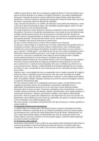 ordálias e juízos divinos, além de ser corriqueira a prática de duelos. É relevante lembrar que a
pureza do direito Romano só se manteve no Império Bizantino e seria depois trabalhada pela
glosa para a formação do processo comum medieval de origem italiana, sendo desta época,
igualmente, o Processo Canônico, aplicado pelo famigerado Tribunal do Santo Ofício que fazia
da tortura o instrumento básico de obtenção de confissões.
Logo, este processo procurava, na verdade, dar aplicação a uma política de dominação e, assim
como todo o processo praticado na época, não contemplava garantia alguma, sendo o réu não
sujeito do processo, mas sim objeto dele.(18)
Ao tempo do processo comum medieval, o processo se apresenta como um modo de resolução
de questões. O processo é considerado, principalmente, como campo de uma atividade privada,
estudado exclusivamente do ponto de vista do interesse e do direito privado. Somente era
possível resolver a questão principal, na medida em que o juiz resolvesse as questões envolvidas
pela questão principal. Tal processo não resultava de lei, havendo uma construção doutrinária
que se impunha como meio de solucionar as controvérsias.
No que se refere à função do juiz, Carreira Alvim explana em sua obra que:
No processo comum medieval, a função do juiz era tomar conhecimento das questões (nisto se
assemelha ao romano). Mas esse processo reduziu a tarefa do juiz a uma verificação quase
aritmética do concurso do número de elementos necessários para formar, no caso concreto, o
que se chamava "verdade legal". A atividade do juiz não era a de avaliar racionalmente a prova.
Obliterada a natureza jurídica do processo, como campo de exercício de uma função pública
(iurisdictio), o processo é considerado como campo de uma atividade privada e estudado
exclusivamente do ponto de vista do interesse e do direito privado.(19)
Importante também lembrar que nesse período histórico a prova era regulada por um complexo
de normas formais (sistema de prova legal) que disciplinava minuciosamente os meios de
provas admissíveis e o modo de serem produzidas, bem assim a influência que devem ter no
convencimento do juiz. Destarte, a admissibilidade do testemunho dependia do sexo, da fama,
da fortuna, ou seja, o testemunho de umas tantas pessoas do povo não podia prevalecer sobre o
de um nobre.
Ademais, aqui, a coisa julgada não mais se compreende como a simples expressão de exigência
prática de certeza e segurança no gozo dos bens da vida, mas como "presunção de verdade"
daquilo que o juiz, como tal, declara, vulgarizando-se a máxima "a coisa julgada faz do branco,
preto; do quadrado, redondo". Qualquer sentença era recorrível e passava em julgado, inclusive
as sentenças interlocutórias.(20)
Por fim, o processo medieval, se contrapondo ao processo romano, era inteiramente escrito,
regulado por princípios opostos aos da imediação, concentração, identidade do juiz e
publicidade. O procedimento desenvolvia-se em várias fases e juízes diferentes podiam
funcionar (intervir) numa ou noutra. O processo contemplava como características a excessiva
lentidão e demora processual, não obstante, adquiriu, posteriormente, como legado germânico, a
sumarização do processo. Ademais, apresentam-se também, como adjetivos deste período
processual, o fato de as partes não comparecerem, mas depositarem em juízo seus escritos. Os
depoimentos eram colhidos por escrito numa ata, registrando, não apenas as respostas das partes
ou das testemunhas, mas também perguntas. (21)
São essas, portanto, as principais características dos três tipos de processo: romano, germânico e
comum medieval.
5 Construções teóricas acerca do processo
A situação alterou-se somente após a Revolução Francesa, quando as declarações de diretos
passaram a influenciar a aplicação da lei na condição de princípios retores do sistema, quadro
que permanecerá até o advento do Estado Democrático Social de Direito. Modernamente, ou
seja, a partir deste período, podem ser identificadas uma série de construções teóricas que
tentam explicar o processo. Dividem-se em dois grandes grupos, conforme tenham inspiração
privatista (contrato) ou publicista.
5.1 O processo como contrato
No processo como contrato se tem o reflexo de uma atuação ainda oprimida do Estado frente ao
exercício da jurisdição e uma forma bastante privatista do processo, concebido então sob a
roupagem de um contrato. Tem-se então a litiscontestatio, mediante a qual as partes vinham a
 