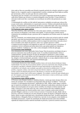 juízo onde se lhes era concedida uma fórmula (segundo período de evolução), primeiro ao autor
depois ao réu, e segundo a qual se comprometiam a aceitar a solução que fosse dada ao conflito
por um terceiro, arbiter ou iudex que não era o pretor estatal.
Na primeira fase de evolução a litiscontestatio servia para a imposição da decisão às partes e
então dizia Ulpiano que em juízo se contraía obrigações como fora dele. O traço distintivo e
relevante reside neste fato: a jurisdição era exercida por um arbitro não pertencente ao corpo
estatal.
A transmutação do conflito em lide judicial representava verdadeira novação que colocou fim
ao que existia antes, substituindo-se o negotia pela sententia. Embora certa parcela da doutrina
francesa, fundamentada no contratualismo de Rosseau, ainda tenha dado vida a esta construção,
o fato é que o processo moderno jamais poderia ser concebido nesta formulação.(22)
5.2 O processo como quase contrato
Nesta fase histórica, onde o processo era visto como quase contrato, a sistemática romana no
que concerne às obrigações e suas fontes eram rígidas. A teoria do quase contrato nasceu
exatamente da constatação de que o processo não se enquadrava nas formas usuais de criação de
obrigações.
Não era, certamente, um contrato porque sua criação não se dava por exclusiva ação da vontade
das partes, que eram necessariamente conduzidas a esta solução por força da lei, tampouco se
haveria de falar em delito, embora pudesse existir na origem da controvérsia, mas uma coisa é
haver um delito como objeto do processo, outra é ser o próprio processo o delito.
A origem da teoria remonta a um fragmento no qual se lê: in judicium quase contrahimus. É
certamente visível a influência privatista desta teoria, que jamais poderia ser tolerada no
processo moderno. Coaduna-se, esta visão, a uma concepção civilista de ação.(23)
5.3 O processo como instituição
Este ensinamento tem como idealizador Jaime Guasp. Parte da premissa sociológica de que o
processo representa uma escolha do grupo social. As escolhas de determinados valores e
comportamentos, quando alcançam um grau de abrangência significativo, sejam escolhas
democráticas ou não, e neste último caso são impostas por uma estrutura de poder apta a impô-
las, atingem a institucionalização, passando a valerem de per si, ou seja, adquirem dentro de um
determinado espaço de tempo, uma inquestionabilidade.(24)
5.4 O processo como situação jurídica
A associação do processo como situação jurídica trata-se de teoria desenvolvida por James
Goldschimidt. Na visão do processualista alemão o processo representa uma situação jurídica
de sujeição a um futuro comando sentencial em que materializam as expectativas dos
contenedores em relação a um resultado, que pode ser favorável ou desfavorável. A norma
jurídica, enquanto estática, tem ínsito um provável direito subjetivo e quando esta mesma
norma é posta em atuação pelo processo, dito direito se converte em uma expectativa,
funcionando a norma como critério para o julgador. Na verdade, a teoria do autor alemão peca
por dar margem a um tecnicismo inconcebível e por direcionar-se mais ao direito que constitui
a res in judicio deducta.(25)
5.5 O processo como relação jurídica
O Processo como Relação Jurídica é, indubitavelmente, a teoria que maior alcance obteve em
termos de aceitação. Foi veiculada na revolucionária obra de Oscar von Bülow " Teoria das
exceções e os pressupostos processuais", publicada em 1868 . Bülow soube captar a essência
que se mantivera recôndita sob o matiz do direito substancial, tendo plena consciência de que o
direito processual padecia de um grave atraso científico em relação ao direito material. Até
então, o processo é visto como mero rito, mas o autor localiza nele uma verdadeira relação
jurídica, estabelecendo um vínculo jurídico entre o juiz e as partes, assim como já dizia o
glosador Búlgaro: judicium est actum trium personarum. O exercício da ação, dando vida ao
processo, colocaria o Estado-juiz em uma situação de sujeito de direitos e obrigações frente às
partes, dentre as quais a principal seria a da prestação jurisdicional final. As partes igualmente
teriam direitos e obrigações frente ao Estado-Juiz, mas não só esta categoria, como também as
faculdades processuais. A partir da constatação da relação processual como uma realidade
separada da relação de direito material encartada no processo, é possível construir uma teoria
 