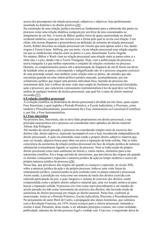 acerca dos pressupostos da relação processual, subjetivos e objetivos, hoje perfeitamente
assentada na doutrina e no direito positivo.(26)
Na construção de uma relação jurídica encontra-se fundamento para a submissão das partes ao
processo como uma relação dialética composta por um feixe de atos concatenados ao
atingimento de um fim. A teoria de Bülow ganhou foros de quase unanimidade no direito
ocidental moderno, coisa que não ocorreu com a forma pela qual se revela esta relação. Com
efeito, três teorias disputam a proeminência na definição da estrutura da relação processual.
Assim, Köhler discerniu na relação processual um vínculo que unia apenas autor e réu, dando
origem à Teoria Linear. Hellwig, por seu turno, via na relação processual uma relação angular
em que se estabeleciam relações entre as partes e o juiz, denominada Teoria Angular.
No entanto, Bülow e Wach viam na relação processual uma relação entre as partes entre si e
entre elas e o juiz, dando vida à Teoria Triangular. Hoje, com a publicização do processo, a
teoria triangular é a que melhor representa o conjunto de relações existentes no processo.
Destarte, os comportamentos postos sob a denominação de litigância de má-fé ferem um dever
de lealdade entre as partes, corrompendo e indignificando não só o processo enquanto exercício
de uma potestade estatal, mas também como relação entre as partes, são atitudes que não
encontram guarida em uma ordem político-jurídica marcada, acentuadamente, por um
solidarismo jurídico que requer uma postura individual ética, fazendo do processo um
instrumento dela. Isto é reflexo de uma visão mais ampla do fenômeno processual (Jurisdição,
ação e processo), que caracteriza o pensamento instrumentalista à luz do qual deve ser feita a
análise de qualquer instituto da técnica processual, seja qual for o ramo do direito material
invocado.(27)
6 Evolução científica processual
A evolução científica ou doutrinária do direito processual é dividida em três fases, quais sejam:
Fase Sincretista, a qual engloba o Período Primitivo, a Escola Judicialista, o Praxismo, como
também o Procedimentalismo, posteriormente há a Fase Autonomista ou Conceitual (Científica)
e, por fim, a Fase Instrumentalista.
6.1 Fase sincretista
Na primeira fase, Sincretista, não se deve falar propriamente em direito processual, e sua
principal característica era o processo ser considerado mero apêndice do direito material.
Afirma Ada Pellegrini:
Até meados do século passado, o processo era considerado simples meio de exercício dos
direitos (daí, direito adjetivo, expressão incompatível com a hoje reconhecida independência do
direito processual). A ação era entendida como sendo o próprio direito subjetivo material que,
uma vez lesado, adquiria forças para obter em juízo a reparação da lesão sofrida. Não se tinha
consciência da autonomia da relação jurídica processual em face da relação jurídica de natureza
substancial eventualmente ligando os sujeitos do processo. Nem se tinha noção do próprio
direito processual como ramo autônomo do direito e, muito menos, elementos para a sua
autonomia científica. Foi o longo período de sincretismo, que prevaleceu das origens até quando
os alemães começaram a especular a natureza jurídica da ação no tempo moderno e acerca da
própria natureza jurídica do processo.(28)
Nessa fase, que prevaleceu das origens até quando se começou a especular, no século XIX,
sobre a natureza jurídica da ação e do próprio processo, tinha-se uma visão linear do
ordenamento jurídico, caracterizando-se pela confusão entre os planos material e processual.
Assim sendo, a jurisdição era vista como um sistema de tutela dos direitos exercida com
reduzida participação do juiz, a ação integrava o sistema de exercício dos direitos, sendo
compreendida como o próprio direito subjetivo material que, uma vez lesado, armava-se para
buscar a reparação sofrida. O processo era visto como mero procedimento e até meados do
século passado era tido como instrumento de exercício dos direitos, não havendo noção de
autonomia do direito processual em relação ao direito material. Nesta fase, conforme já
mencionado, inclui-se o Período Primitivo, Escola Judicialista, Praxismo e Procedimentalismo.
No pensamento do autor Iberê de Castro, a propagação dos ideais iluministas, que culminou
com a Revolução Francesa, em 1979, trouxe avanços para a ciência processual, tornando-a
similar a atual. Passaram, deste modo, a ser adotados princípios comuns, tais como oralidade,
publicidade, ademais do devido processo legal e verdade real. Com isso, o magistrado deixa de
 