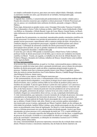 ser simples confrontador de provas, para atuar com maior subjetividade e liberdade, valorando
os elementos trazidos aos autos, que deixaram de ser tarifados, hierarquizados.(29)
6.2 Fase autonomista
A segunda fase, científica, é caracterizada pela predominância dos estudos voltados para a
fixação dos conceitos essenciais que compõem a ciência processual. O direito Processual, por
sua vez, passa a ser considerado ramo autônomo do direito, passando a integrar o Direito
Público.
Nesta etapa, destacaram-se grandes nomes como: Giuseppe Chiovenda, Francesco Carnelutti,
Piero Calamandrei e Enrico Tullio Liebman na Itália, Adolf Wach, James Goldschmidt e Oskar
von Büllow na Alemanha e Alfredo Buzaid, Lopes da Costa, Moacyr Amaral Santos, no Brasil,
todos defensores de teorias da autonomia científica deste ramo do direito. Deste modo, assevera
Ada:
A segunda fase foi autonomista, ou conceitual, marcada pelas grandes construções científicas do
direito processual. Foi durante esse período de praticamente um século que tiveram lugar as
grandes teorias processuais, especialmente sobre a natureza jurídica da ação e do processo, as
condições daquela e os pressupostos processuais, erigindo-se definitivamente uma ciência
processual. A afirmação da autonomia científica do direito processual foi uma grande
preocupação desse período, em que as grandes estruturas do sistema foram traçadas e os
conceitos largamente discutidos e amadurecidos.(30)
É nesta fase, por volta de 1940 quando se transferiu para o Brasil Enrico Tullio Liebman,
professor titular de direito processual civil da Itália, que se iniciou um verdadeiro movimento
científico no Brasil. Vieram, em seguida, os trabalhos de alto nível de Alfredo Buzaid e José
Frederico Marques, discípulos de Liebman, trabalhos de Moacyr Amaral Santos como também
Celso Agrícola Barbi.
6.3 Fase instrumentalista
Já na terceira fase, instrumentalista, na qual se vive hoje, o processualista passa a dedicar seus
esforços no sentido de tornar mais célere a prestação jurisdicional, sem se afastar dos princípios
basilares do direito processual, sendo um deles a segurança proporcionada às partes no
processo. Também nesta fase se destacam grandes nomes como Mauro Cappelletti, italiano,
além dos notáveis juristas brasileiros José Carlos Barbosa Moreira, Cândido Rangel Dinamarco,
Ada Pellegrini Grinover, dentre outros.
No que se refere a esse aspecto, Ada Pellegrini menciona que:
A fase instrumentalista, ora em curso, é eminentemente crítica. O processualista moderno sabe
que, pelo aspecto técnico-dogmático, a sua ciência já atingiu níveis muito expressivos de
desenvolvimento, mas o sistema continua falho na sua missão de produzir justiça entre os
membros da sociedade. É preciso agora deslocar o ponto-de-vista e passar a ver o processo a
partir de um ângulo externo, isto é, examiná-lo nos seus resultados práticos. Como tem sido
dito, já não basta encarar o sistema do ponto-de-vista dos produtores do serviço processual
(juízes, advogados, promotores de justiça): é preciso levar em conta o modo como os seus
resultados chegam aos consumidores desse serviço, ou seja, à população destinatária.(31)
A visão instrumentalista, que representa o terceiro momento de evolução do processo, tem como
conseqüências um alargamento dos horizontes do processo. É uma visão que produz um
processo que é a faceta judicial do Estado Social, preocupado não só com o aspecto formal com
que se debatia o Estado Liberal, indo além. Dentre as suas correntes ganhou notoriedade o
movimento pelo acesso à justiça, capitaneado por Mauro Capeletti, dando um dos enfoques da
efetividade da jurisdição, também Niklas Luhman, autor alemão preocupado em dar um enfoque
maior ao procedimento como fonte de legitimação. No Brasil é a visão instrumentalista que
move as reformas processuais em curso desde meados da década passada. Assim é que foram
introduzidos em nosso processo civil a antecipação da tutela (art. 273), a tutela inibitória (art.
461 e 84 do CDC), a execução específica das obrigações de fazer e de não fazer, a simplificação
do processo de execução, excluindo-se a necessidade de cálculo por contador, a audiência
prévia de conciliação e saneamento, as alterações na sistemática recursal (Leis 9.139/96 e
9.756/98), dentre tantas outras.
Em suma, instrumentalidade do processo representa a terceira fase de evolução deste ramo do
direito. Primeiro tivemos o sincretismo imanetista, fase de fusão do direito material e de
 