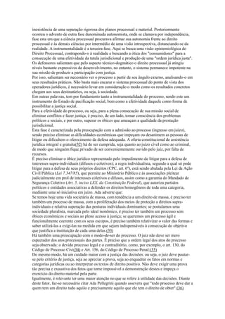 inexistência de uma separação rigorosa dos planos processual e material. Posteriormente
ocorreu o advento de outra fase denominada autonomista, onde se clamava por independência,
fase esta em que a ciência processual procurava afirmar sua autonomia frente ao direito
processual e às demais ciências por intermédio de uma visão introspectiva, distanciando-se da
realidade. A instrumentalidade é a terceira fase. Aqui se busca uma visão epistemiológica do
Direito Processual, contrapondo-o à realidade e buscando a ótica dos "consumidores" para a
consecução de uma efetividade da tutela jurisdicional e produção de uma "ordem jurídica justa".
Os defensores salientam que pelo aspecto técnico-dogmático o direito processual já atingiu
níveis bastante expressivos de desenvolvimento, no entanto, o sistema permanece impotente na
sua missão de produzir a participação com justiça.
Por isso, salientam ser necessário ver o processo a partir de seu ângulo externo, analisando-o em
seus resultados práticos. Não basta mais encarar o sistema processual do ponto de vista dos
operadores jurídicos, é necessário levar em consideração o modo como os resultados concretos
chegam aos seus destinatários, ou seja, à sociedade.
Em outras palavras, tem por fundamento tanto a instrumentalidade do processo, sendo este um
instrumento do Estado de pacificação social, bem como a efetividade daquele como forma de
possibilitar a justiça social.
Para a efetividade do processo, ou seja, para a plena consecução de sua missão social de
eliminar conflitos e fazer justiça, é preciso, de um lado, tomar consciência dos problemas
políticos e sociais, e por outro, superar os óbices que ameaçam a qualidade da prestação
jurisdicional.
Esta fase é caracterizada pela preocupação com a admissão ao processo (ingresso em juízo),
sendo preciso eliminar as dificuldades econômicas que impeçam ou desanimem as pessoas de
litigar ou dificultem o oferecimento da defesa adequada. A oferta constitucional de assistência
jurídica integral e gratuita(32) há de ser cumprida, seja quanto ao juízo cível como ao criminal,
de modo que ninguém fique privado de ser convenientemente ouvido pelo juiz, por falta de
recursos.
É preciso eliminar o óbice jurídico representado pelo impedimento de litigar para a defesa de
interesses supra-individuais (difusos e coletivos); a regra individualista, segundo a qual só pode
litigar para a defesa de seus próprios direitos (CPC, art. 6º), está sendo abalada pela Lei da Ação
Civil Pública (Lei 7.347/85), que permite ao Ministério Público e às associações pleitear
judicialmente em prol de interesses coletivos e difusos, assim como a garantia do Mandado de
Segurança Coletivo (Art. 5, inciso LXX, da Constituição Federal), que autoriza partidos
políticos e entidades associativas a defender os direitos homogêneos de toda uma categoria,
mediante uma só iniciativa em juízo. Ada adverte que:
Se temos hoje uma vida societária de massa, com tendência a um direito de massa, é preciso ter
também um processo de massa, com a proliferação dos meios de proteção a direitos supra-
individuais e relativa superação das posturas individuais dominantes; se postulamos uma
sociedade pluralista, marcada pelo ideal isonômico, é preciso ter também um processo sem
óbices econômicos e sociais ao pleno acesso à justiça; se queremos um processo ágil e
funcionalmente coerente com os seus escopos, é preciso também relativizar o valor das formas e
saber utilizá-las a exigi-las na medida em que sejam indispensáveis à consecução do objetivo
que justifica a instituição de cada uma delas.(33)
Há também uma preocupação com o modo-de-ser do processo. O juiz não deve ser mero
espectador dos atos processuais das partes. É preciso que a ordem legal dos atos do processo
seja observada: o devido processo legal e o contraditório, como, por exemplo, o art. 130, do
Código de Processo Civi(34) e Art. 156, do Código de Processo Penal;(35)
Do mesmo modo, há um cuidado maior com a justiça das decisões, ou seja, o juiz deve pautar-
se pelo critério de justiça, seja ao apreciar a prova, seja ao enquadrar os fatos em normas e
categorias jurídicas ou ao interpretar os textos de direito positivo. Não deve exigir uma prova
tão precisa e exaustiva dos fatos que torne impossível a demonstração destes e impeça o
exercício do direito material pela parte.
Igualmente, é relevante ter uma maior atenção no que se refere à utilidade das decisões. Diante
deste fator, faz-se necessário citar Ada Pellegrini quando assevera que "todo processo deve dar a
quem tem um direito tudo aquilo e precisamente aquilo que ele tem o direito de obter".(36)
 