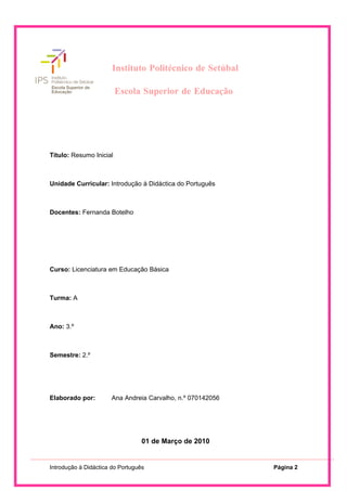 Instituto Politécnico de Setúbal

                              Escola Superior de Educação




                       Instituto Politécnico de Setúbal

                         Escola Superior de Educação




Título: Resumo Inicial



Unidade Curricular: Introdução à Didáctica do Português



Docentes: Fernanda Botelho




Curso: Licenciatura em Educação Básica



Turma: A



Ano: 3.º



Semestre: 2.º




Elaborado por:        Ana Andreia Carvalho, n.º 070142056




                                  01 de Março de 2010


Introdução à Didáctica do Português                             Página 2
 