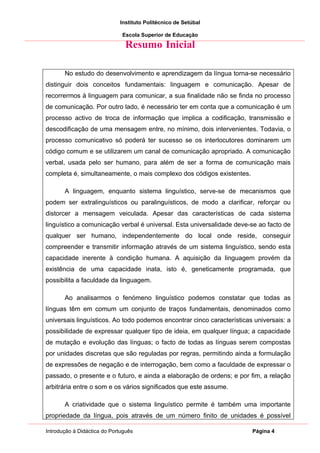 Instituto Politécnico de Setúbal

                              Escola Superior de Educação

                               Resumo Inicial

       No estudo do desenvolvimento e aprendizagem da língua torna-se necessário
distinguir dois conceitos fundamentais: linguagem e comunicação. Apesar de
recorrermos à linguagem para comunicar, a sua finalidade não se finda no processo
de comunicação. Por outro lado, é necessário ter em conta que a comunicação é um
processo activo de troca de informação que implica a codificação, transmissão e
descodificação de uma mensagem entre, no mínimo, dois intervenientes. Todavia, o
processo comunicativo só poderá ter sucesso se os interlocutores dominarem um
código comum e se utilizarem um canal de comunicação apropriado. A comunicação
verbal, usada pelo ser humano, para além de ser a forma de comunicação mais
completa é, simultaneamente, o mais complexo dos códigos existentes.

       A linguagem, enquanto sistema linguístico, serve-se de mecanismos que
podem ser extralinguísticos ou paralinguísticos, de modo a clarificar, reforçar ou
distorcer a mensagem veiculada. Apesar das características de cada sistema
linguístico a comunicação verbal é universal. Esta universalidade deve-se ao facto de
qualquer ser humano, independentemente do local onde reside, conseguir
compreender e transmitir informação através de um sistema linguístico, sendo esta
capacidade inerente à condição humana. A aquisição da linguagem provém da
existência de uma capacidade inata, isto é, geneticamente programada, que
possibilita a faculdade da linguagem.

       Ao analisarmos o fenómeno linguístico podemos constatar que todas as
línguas têm em comum um conjunto de traços fundamentais, denominados como
universais linguísticos. Ao todo podemos encontrar cinco características universais: a
possibilidade de expressar qualquer tipo de ideia, em qualquer língua; a capacidade
de mutação e evolução das línguas; o facto de todas as línguas serem compostas
por unidades discretas que são reguladas por regras, permitindo ainda a formulação
de expressões de negação e de interrogação, bem como a faculdade de expressar o
passado, o presente e o futuro, e ainda a elaboração de ordens; e por fim, a relação
arbitrária entre o som e os vários significados que este assume.

       A criatividade que o sistema linguístico permite é também uma importante
propriedade da língua, pois através de um número finito de unidades é possível

Introdução à Didáctica do Português                                     Página 4
 
