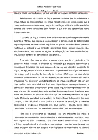 Instituto Politécnico de Setúbal

                              Escola Superior de Educação
elaborar novos enunciados que, por sua vez, são perceptíveis por todos os falantes.

       Relativamente ao conceito de língua, pode-se distinguir dois tipos de língua, a
língua natural e a língua artificial. Por língua natural entende-se todas aquelas que o
homem adquire espontaneamente, enquanto, por língua artificial considera-se todas
aquelas que foram construídas pelo homem e que não são apreendidas como
línguas maternas.

       O conceito de língua materna é um sistema que se adquire espontaneamente
durante a infância, que implica a aprendizagem e compreensão de determinadas
regras específicas de cada sistema linguístico, no que diz respeito à forma (fonética,
morfologia e sintaxe) e ao conteúdo (semântica) desse mesmo sistema. São,
simultaneamente, importantes as regras de adequação de determinado discurso
linguístico ao contexto de comunicação (pragmática).

       É a este nível que se situa a acção preponderante do profissional de
educação. Neste sentido, o professor ou educador que objective desenvolver a
competência linguística nas suas crianças deverá ser um utilizador proficiente da
língua, ou seja, deverá dominar e saber usar competentemente a língua que ensina
nos modos oral e escrito. Se isto não se verificar dificilmente os seus alunos
evoluíram favoravelmente no que diz respeito ao seu desenvolvimento em termos
linguísticos. Não sendo um utilizador proficiente da língua, o professor, não será um
bom modelo nem transmitirá um bom input linguístico e, consequentemente, a
estimulação linguística proporcionada pelas trocas linguísticas do professor com as
suas crianças não constituirá um factor positivo de desenvolvimento linguístico. Mais
ainda, um professor ou educador que não seja um utilizador proficiente da língua
muito dificilmente perceberá qual o estado de desenvolvimento linguístico das suas
crianças, o que dificultará a sua prática e a criação de estratégias e materiais
adequados à progressão linguística dos seus alunos. Torna-se, deste modo,
necessário compreender o que se entende por utilizador proficiente da língua.

       Para que o profissional de educação seja um proficiente da língua é
necessário que este domine a um nível óptimo a sua língua padrão, bem como a um
nível regular as suas variedades. Para além destas características, é também
solicitado ao profissional de educação a capacidade de comunicar correctamente nas
várias situações que lhe são exigidas e de expressar-se fluentemente no domínio

Introdução à Didáctica do Português                                      Página 5
 