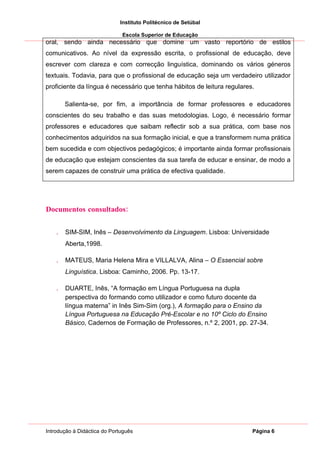 Instituto Politécnico de Setúbal

                              Escola Superior de Educação
oral, sendo ainda necessário que domine um vasto reportório de estilos
comunicativos. Ao nível da expressão escrita, o profissional de educação, deve
escrever com clareza e com correcção linguística, dominando os vários géneros
textuais. Todavia, para que o profissional de educação seja um verdadeiro utilizador
proficiente da língua é necessário que tenha hábitos de leitura regulares.

       Salienta-se, por fim, a importância de formar professores e educadores
conscientes do seu trabalho e das suas metodologias. Logo, é necessário formar
professores e educadores que saibam reflectir sob a sua prática, com base nos
conhecimentos adquiridos na sua formação inicial, e que a transformem numa prática
bem sucedida e com objectivos pedagógicos; é importante ainda formar profissionais
de educação que estejam conscientes da sua tarefa de educar e ensinar, de modo a
serem capazes de construir uma prática de efectiva qualidade.




Documentos consultados:


   .   SIM-SIM, Inês – Desenvolvimento da Linguagem. Lisboa: Universidade
       Aberta,1998.

   .   MATEUS, Maria Helena Mira e VILLALVA, Alina – O Essencial sobre
       Linguística. Lisboa: Caminho, 2006. Pp. 13-17.

   .   DUARTE, Inês, “A formação em Língua Portuguesa na dupla
       perspectiva do formando como utilizador e como futuro docente da
       língua materna” in Inês Sim-Sim (org.), A formação para o Ensino da
       Língua Portuguesa na Educação Pré-Escolar e no 10º Ciclo do Ensino
       Básico, Cadernos de Formação de Professores, n.º 2, 2001, pp. 27-34.




Introdução à Didáctica do Português                                      Página 6
 