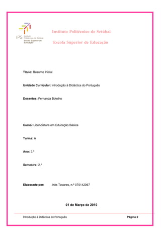 Instituto Politécnico de Setúbal

                              Escola Superior de Educação




                       Instituto Politécnico de Setúbal

                         Escola Superior de Educação




Título: Resumo Inicial



Unidade Curricular: Introdução à Didáctica do Português



Docentes: Fernanda Botelho




Curso: Licenciatura em Educação Básica



Turma: A



Ano: 3.º



Semestre: 2.º




Elaborado por:        Inês Tavares, n.º 070142067




                                  01 de Março de 2010


Introdução à Didáctica do Português                             Página 2
 