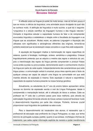 Instituto Politécnico de Setúbal

                              Escola Superior de Educação

                               Resumo Inicial

       A reflexão sobre as línguas já existe há muito tempo, mas só há bem pouco é
que se iniciou a ciência da linguística, uma actividade pouco divulgada da qual não
se conhece muito. A definição de linguística é muito sucinta, a qual diz o seguinte:
“Linguística é o estudo científico da linguagem humana e das línguas naturais.”
Compete à linguística estudar a capacidade humana de falar e de compreender
enunciados linguístico e estabelecer a relação entre a faculdade da linguagem e as
línguas que as actualizam. Muitas vezes, as palavras Linguagem e Aquisição são
utilizadas com significados e abrangências diferentes das originais, tornando-se
portanto essencial que se esclareçam esses conceitos e o que lhes está subjacente.

       A aquisição da linguagem implica a memorização de regras específicas do
sistema, quanto à fonologia, morfologia, sintaxe, semântica e pragmática. Crescer
linguisticamente pretende que se adquira a mestria das regras e estrutura do uso,
pois a interiorização das regras da língua permite compreender e produzir frases
nunca antes ouvidas ou pronunciadas, demonstrando assim o conhecimento intuitivo
da língua por parte de cada sujeito. Independentemente das características que cada
língua possui, a comunicação verbal é universal, prova disso aponta para o facto de
qualquer criança ser capaz de adquirir uma língua na comunidade em que está
inserida através da exposição à mesma. Esta aquisição é natural e espontânea,
capacidade da espécie humana presente na nossa herança genética.

       Actualmente, os estudantes do 4.º ano do ensino básico apresentam sérias
lacunas no domínio da expressão escrita e oral da Língua Portuguesa, desde à
compreensão e manipulação textual, até à utilização de léxico e sintaxe. Cabe ao
professor de 1º ciclo dar o primeiro passo para essa melhoria, pois através da
estimulação linguística fornecida através de trocas verbais é possível favorecer muito
o desenvolvimento linguístico por parte das crianças. Portanto, torna-se crucial
proporcionar input linguístico de qualidade na sala e aula.

       Para o desenvolvimento do vocabulário dos alunos, é necessário que o
profissional de educação seja proficiente da Língua Portuguesa, ou seja, que tenha
domínio do português europeu padrão, quanto à sua sintaxe, morfologia e formas de
tratamento; que saiba captar informação explícita de maneira a poder transforma-la

Introdução à Didáctica do Português                                     Página 4
 