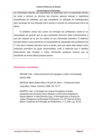 Instituto Politécnico de Setúbal

                              Escola Superior de Educação
em informação implícita; que seja fluente na expressão oral e na expressão escrita,
de modo a dominar as técnicas dos diversos géneros textuais e repertórios
diversificados da oralidade; que seja competente na utilização da metalinguística
para correcção da sua produção oral e escrita e controlo da compreensão oral e da
leitura.

        O problema actual dos cursos de formação de professores centra-se na
necessidade em garantir que os seus estudantes dominam estes conhecimentos e
que são capazes de os por em prática na sua intervenção educativa. O objectivo
principal destes cursos prende-se na necessidade de preparação dos professores de
1º ciclo para o espaço educativo que é a escola, para que vejam este espaço como
instituição promotora de iguais oportunidades, onde é essencial que o trabalho
desenvolvido seja inovador e crítico, eliminando quaisquer lacunas que os
estudantes do ensino básico possam possuir.




Documentos consultados:


    .      SIM-SIM, Inês – Desenvolvimento da Linguagem. Lisboa: Universidade
           Aberta,1998.

    .      MATEUS, Maria Helena Mira e VILLALVA, Alina – O Essencial sobre
           Linguística. Lisboa: Caminho, 2006. Pp. 13-17.

    .      DUARTE, Inês, “A formação em Língua Portuguesa na dupla
           perspectiva do formando como utilizador e como futuro docente da
           língua materna” in Inês Sim-Sim (org.), A formação para o Ensino da
           Língua Portuguesa na Educação Pré-Escolar e no 10º Ciclo do Ensino
           Básico, Cadernos de Formação de Professores, n.º 2, 2001, pp. 27-34.




Introdução à Didáctica do Português                                      Página 5
 