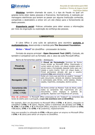 Resumão de Informática para INSS
Analista e Técnico de Seguro Social
Prof Victor Dalton
Prof. Victor Dalton
www.estrategiaconcursos.com.br 11 de 16
Phishing: também chamado de scam, é o tipo de fraude no qual um
golpista tenta obter dados pessoais e financeiros. Normalmente, é realizado por
mensagens eletrônicas que tentam se passar por alguma Instituição conhecida,
compelindo o destinatário a entrar em um site (falso) para o fornecimento de
dados pessoais.
Engenharia social: Práticas utilizadas para obter acesso a informações
por meio da enganação ou exploração da confiança das pessoas.
LIBREOFFICE
O Libre Office é uma suíte de aplicativos para escritório gratuita e
multiplataforma, desenvolvida e mantida pela The Document Foundation.
Writer - “Word” do LibreOffice - processador de textos.
Formato de arquivo principal - Open Document Text (ODT). Contudo, ele
também é compatível com os formatos .doc e .docx da suíte Microsoft Office.
Barra de ferramentas padrão - destaques:
Pincel de
Formatação
O Pincel de Formatação funciona de forma
muito similar ao Microsoft Office. Posicionado o
cursor sobre um texto, um clique simples sobre o
pincel copia a formatação daquele texto para ser
colada a outro trecho. Com um clique duplo, o
Pincel permanece ativado até que o usuário
pressione Esc para encerrar a tarefa.
Navegador (F5)
Exibe um menu que permite ao usuário “navegar”
pelo documento, através de objetos manipulados
e controlados pelo Writer, como tabelas, títulos,
seções, hiperlinks, anotações, dentre outros.
Caracteres não
imprimíveis
(CTRL + F10)
De forma similar ao Mostrar Tudo do Word, exibe
todos os caracteres não imprimíveis em um
documento, como espaços e quebras de
parágrafo. Aparece com frequência em provas.
Dica do professor: O Microsoft Office preocupou-se em “traduzir” os comandos das
teclas de atalho para o português, o que não acontece com o LibreOffice.
Por exemplo, Abrir um documento no Microsoft Office é CTRL + A (abrir), enquanto no
LibreOffice é CTRL + O (open). Negrito, Itálico e Sublinhado são ativados com CTRL +
N, CTRL + I e CTRL + S no Microsoft Office, enquanto no LibreOffice utilizam-se CTRL
+ B (black), CTRL + I e CTRL + U (underline), respectivamente.
Uma rara exceção é a utilização de CTRL + B para salvar um arquivo no Microsoft Office
e CTRL + S (save) para salvar um arquivo no LibreOffice.
 