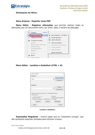 Resumão de Informática para INSS
Analista e Técnico de Seguro Social
Prof Victor Dalton
Prof. Victor Dalton
www.estrategiaconcursos.com.br 12 de 16
Destaques do Menu
Menu Arquivo - Exportar como PDF
Menu Editar - Registrar alterações, que permite rastrear todas as
alterações que um documento sofre, por autor, data, e horário da alteração.
Menu Editar - Localizar e Substituir (CTRL + H)
Localizar e Substituir.
Expressões Regulares - mesmo papel que os “caracteres curinga”, que
são caracteres especiais utilizados para otimizar a busca.
 